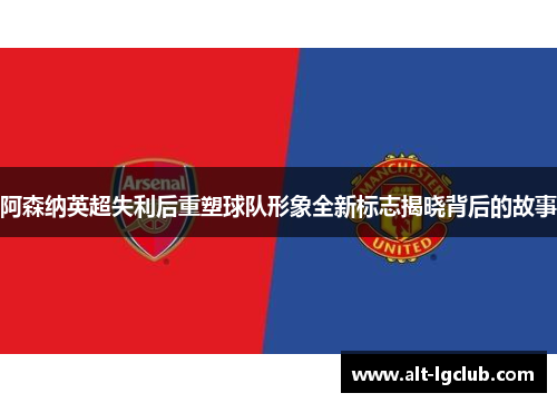 阿森纳英超失利后重塑球队形象全新标志揭晓背后的故事